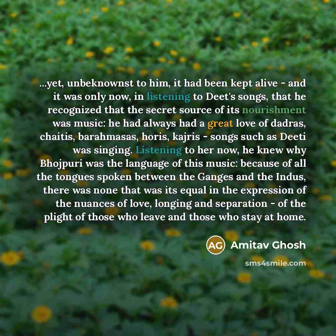 “...yet, unbeknownst to him, it had been kept alive - and it was only now, in listening to Deet's songs, that he recognized that the secret source of its nourishment was music: he had always had a great love of dadras, chaitis, barahmasas, horis, kajris - songs such as Deeti was singing. Listening…” quote by Amitav Ghosh
