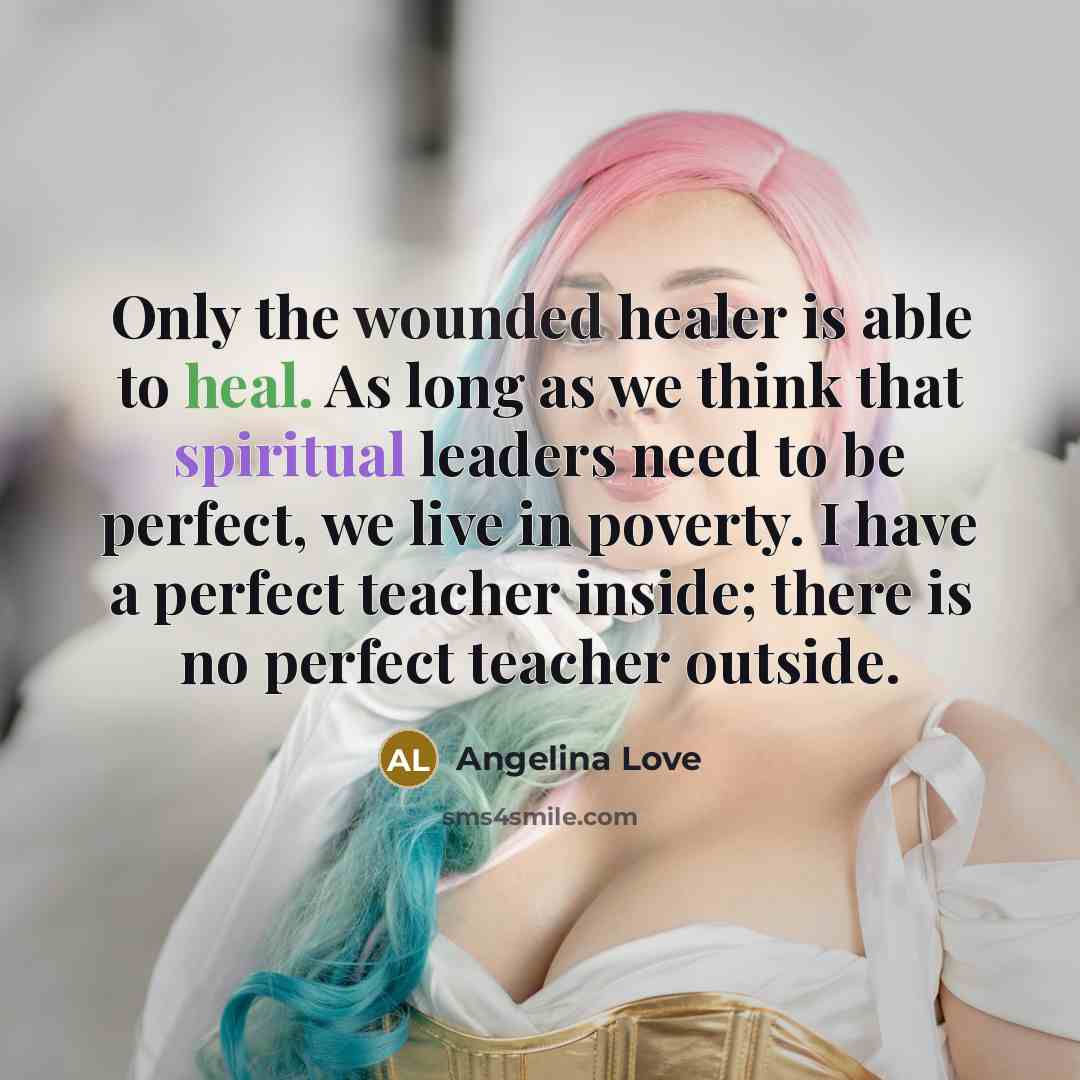 “Only the wounded healer is able to heal. As long as we think that spiritual leaders need to be perfect, we live in poverty. I have a perfect teacher inside; there is no perfect teacher outside.” quote by Angelina Love