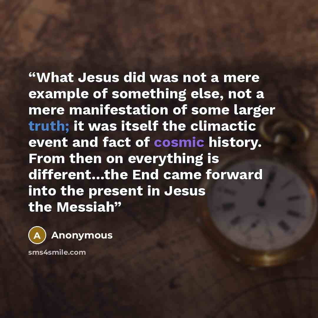 “What Jesus did was not a mere example of something else, not a mere manifestation of some larger truth; it was itself the climactic event and fact of cosmic history. From then on everything is different…the End came forward into the present in Jesus the Messiah” quote by Anonymous
