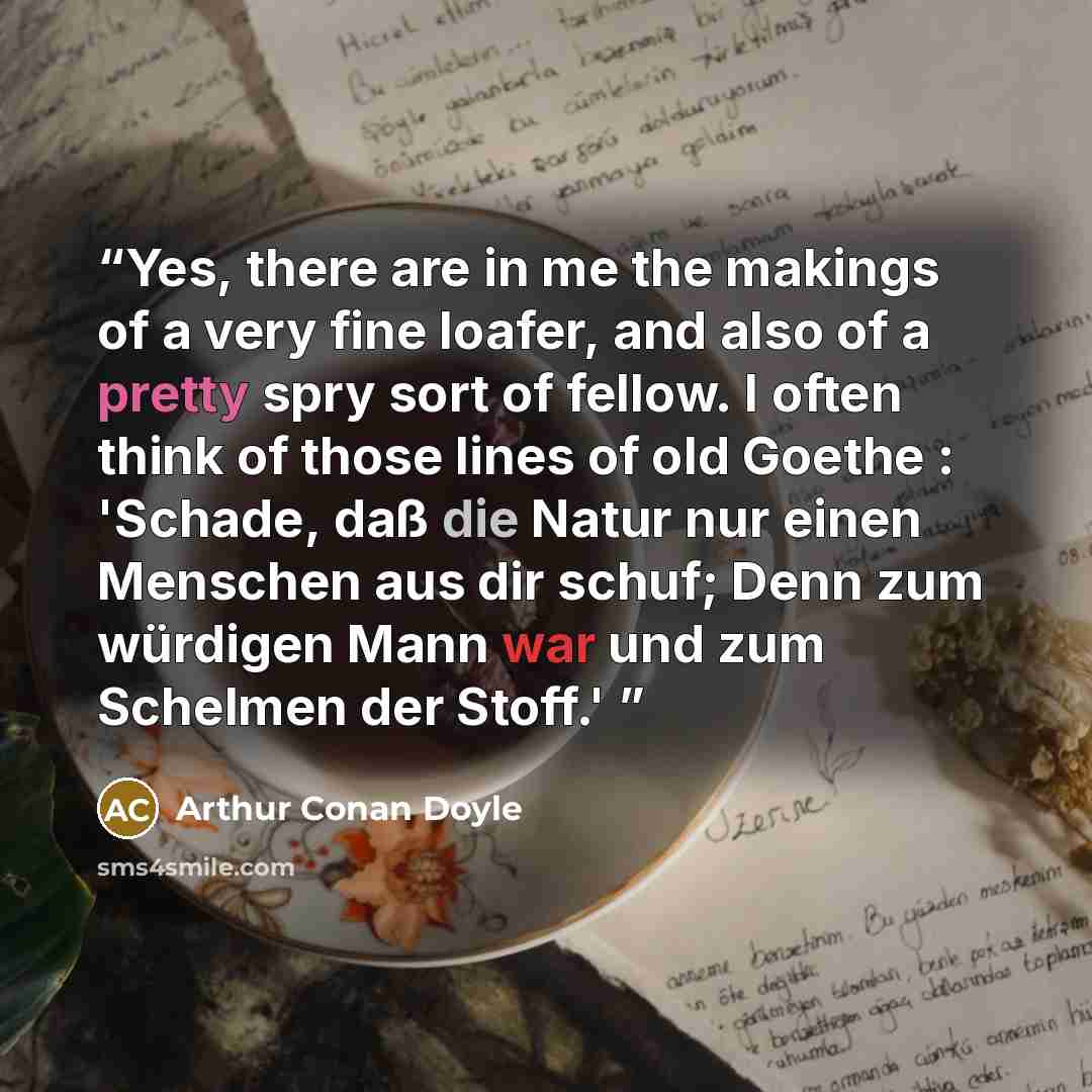 “Yes, there are in me the makings of a very fine loafer, and also of a pretty spry sort of fellow. I often think of those lines of old Goethe : 'Schade, daß die Natur nur einen Menschen aus dir schuf; Denn zum würdigen Mann war und zum Schelmen der Stoff.'” quote by Arthur Conan Doyle