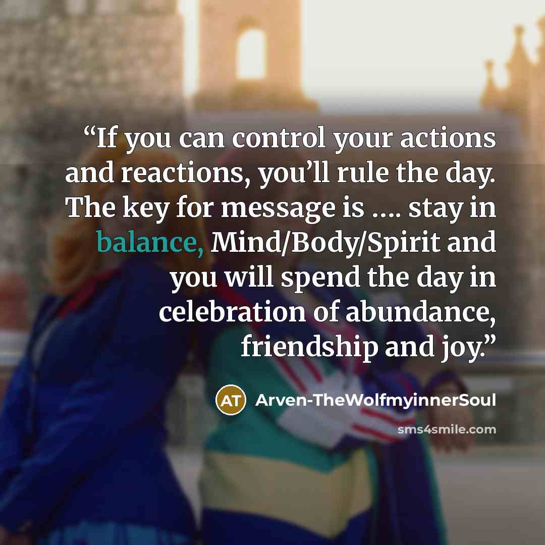 “If you can control your actions and reactions, you’ll rule the day. The key for message is …. stay in balance, Mind/Body/Spirit and you will spend the day in celebration of abundance, friendship and joy.” quote by Arven-TheWolfmyinnerSoul