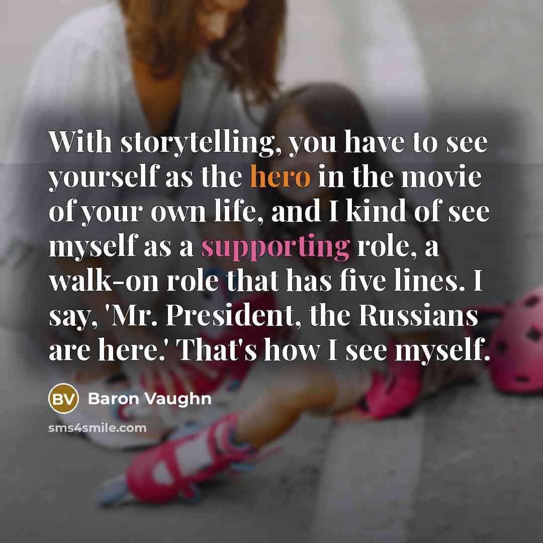 “With storytelling, you have to see yourself as the hero in the movie of your own life, and I kind of see myself as a supporting role, a walk-on role that has five lines. I say, 'Mr. President, the Russians are here.' That's how I see myself.” quote by Baron Vaughn