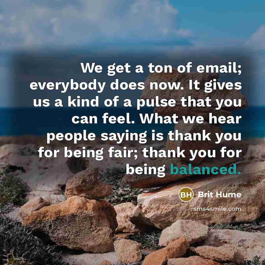 “We get a ton of email; everybody does now. It gives us a kind of a pulse that you can feel. What we hear people saying is thank you for being fair; thank you for being balanced.” quote by Brit Hume