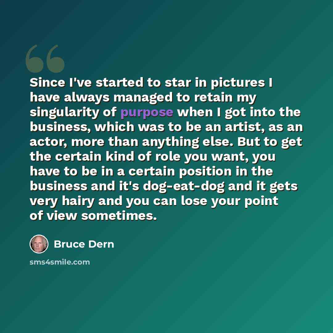 “Since I've started to star in pictures I have always managed to retain my singularity of purpose when I got into the business, which was to be an artist, as an actor, more than anything else. But to get the certain kind of role you want, you have to be in a certain position in the business and…” quote by Bruce Dern
