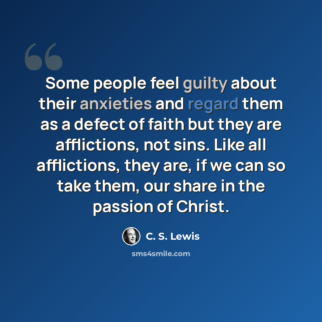 “Some people feel guilty about their anxieties and regard them as a defect of faith but they are afflictions, not sins. Like all afflictions, they are, if we can so take them, our share in the passion of Christ.” quote by C. S. Lewis