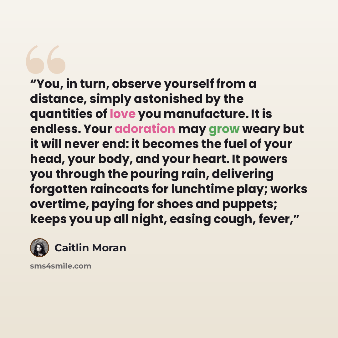 “You, in turn, observe yourself from a distance, simply astonished by the quantities of love you manufacture. It is endless. Your adoration may grow weary but it will never end: it becomes the fuel of your head, your body, and your heart. It powers you through the pouring rain, delivering forgotten…” quote by Caitlin Moran