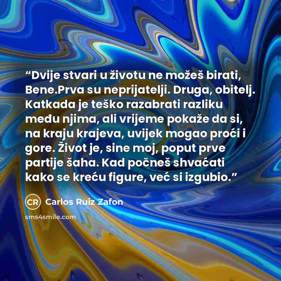 “Dvije stvari u životu ne možeš birati, Bene.Prva su neprijatelji. Druga, obitelj. Katkada je teško razabrati razliku među njima, ali vrijeme pokaže da si, na kraju krajeva, uvijek mogao proći i gore. Život je, sine moj, poput prve partije šaha. Kad počneš shvaćati kako se kreću figure, već si…” quote by Carlos Ruiz Zafón