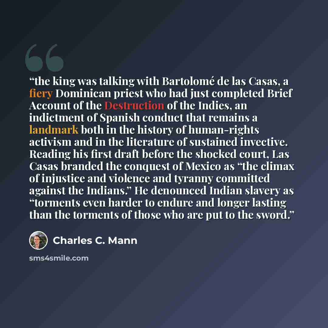 “the king was talking with Bartolomé de las Casas, a fiery Dominican priest who had just completed Brief Account of the Destruction of the Indies, an indictment of Spanish conduct that remains a landmark both in the history of human-rights activism and in the literature of sustained invective…” quote by Charles C. Mann