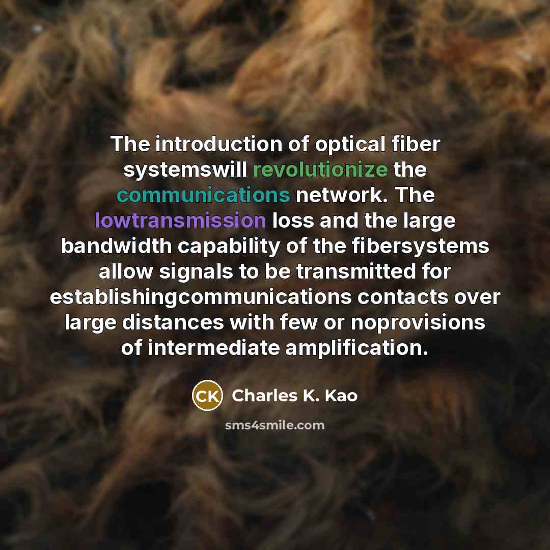 “The introduction of optical fiber systemswill revolutionize the communications network. The lowtransmission loss and the large bandwidth capability of the fibersystems allow signals to be transmitted for establishingcommunications contacts over large distances with few or noprovisions of…” quote by Charles K. Kao