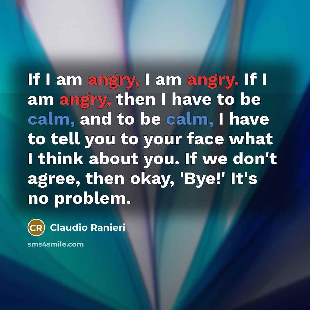 “If I am angry, I am angry. If I am angry, then I have to be calm, and to be calm, I have to tell you to your face what I think about you. If we don't agree, then okay, 'Bye!' It's no problem.” quote by Claudio Ranieri