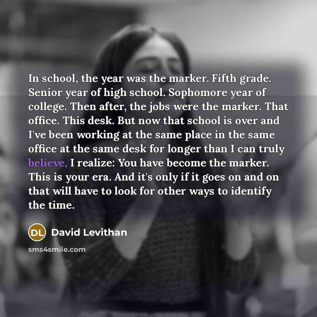 “In school, the year was the marker. Fifth grade. Senior year of high school. Sophomore year of college. Then after, the jobs were the marker. That office. This desk. But now that school is over and I've been working at the same place in the same office at the same desk for longer than I can truly…” quote by David Levithan