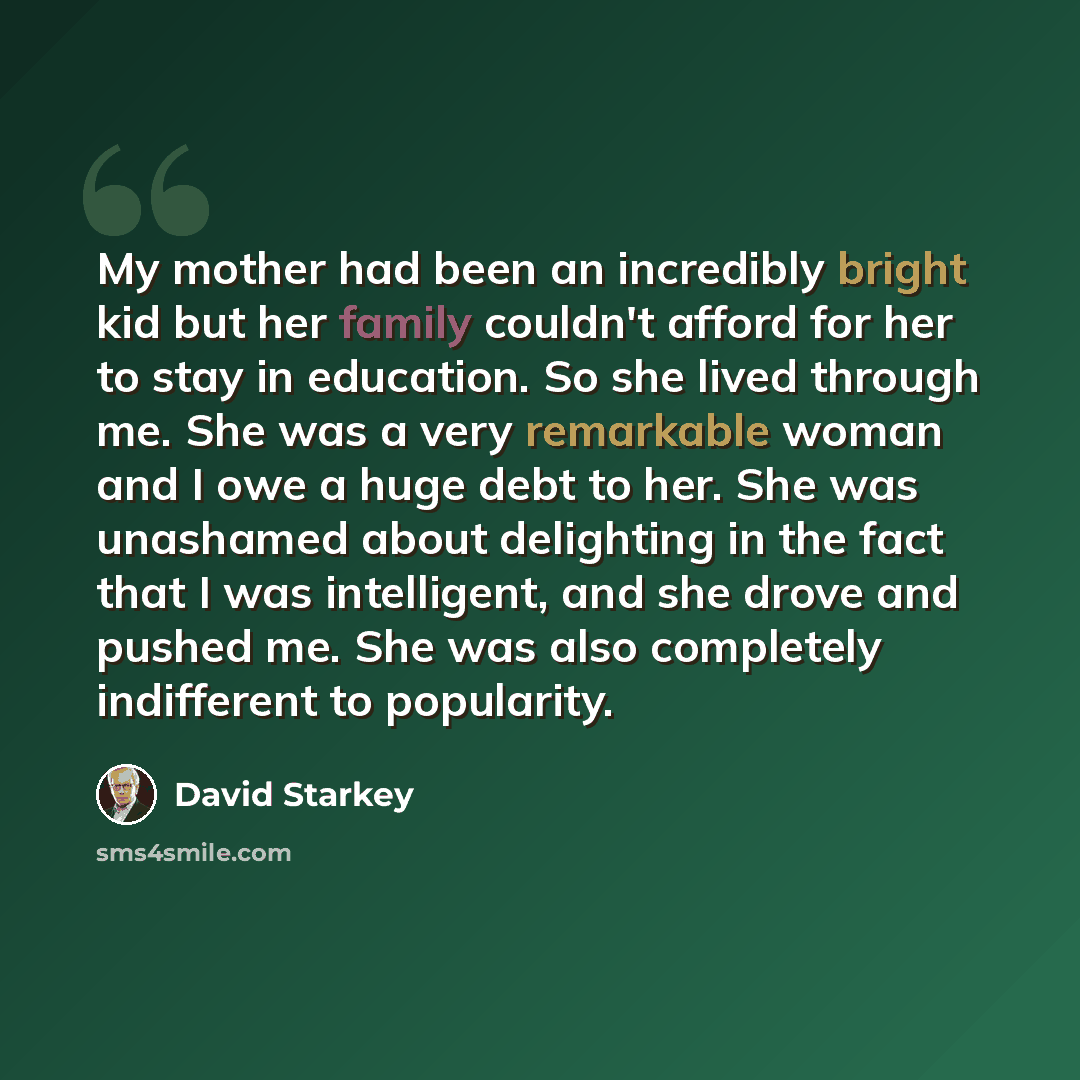 “My mother had been an incredibly bright kid but her family couldn't afford for her to stay in education. So she lived through me. She was a very remarkable woman and I owe a huge debt to her. She was unashamed about delighting in the fact that I was intelligent, and she drove and pushed me. She…” quote by David Starkey
