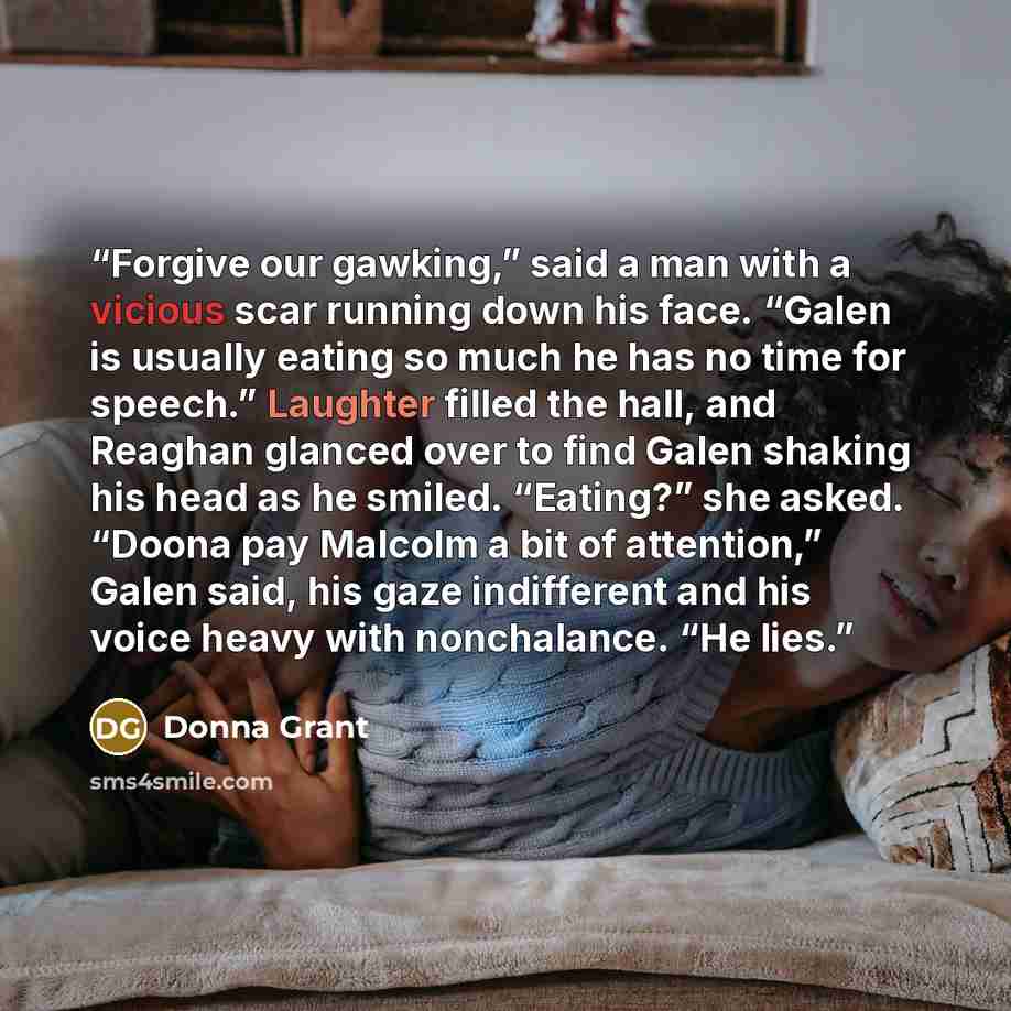 “Forgive our gawking,” said a man with a vicious scar running down his face. “Galen is usually eating so much he has no time for speech.” Laughter filled the hall, and Reaghan glanced over to find Galen shaking his head as he smiled. “Eating?” she asked. “Doona pay Malcolm a bit of attention,”…” quote by Donna Grant