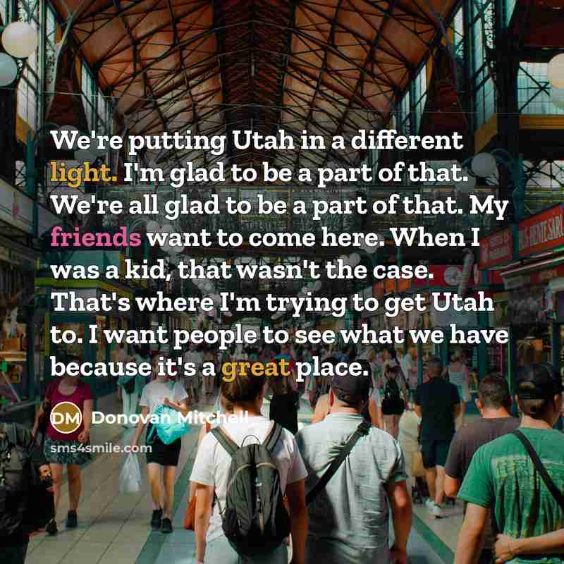 “We're putting Utah in a different light. I'm glad to be a part of that. We're all glad to be a part of that. My friends want to come here. When I was a kid, that wasn't the case. That's where I'm trying to get Utah to. I want people to see what we have because it's a great place.” quote by Donovan Mitchell