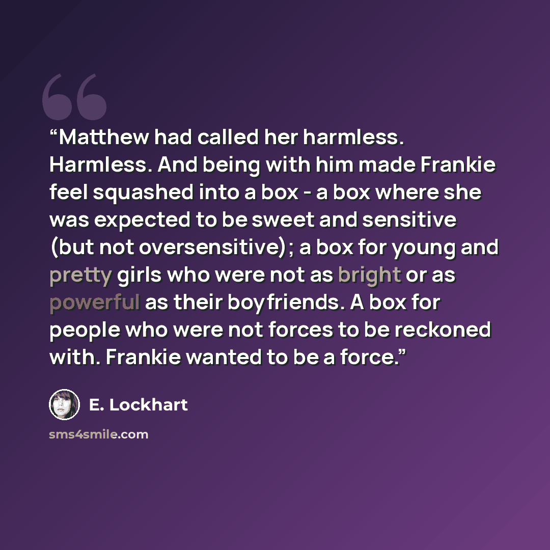 “Matthew had called her harmless. Harmless. And being with him made Frankie feel squashed into a box - a box where she was expected to be sweet and sensitive (but not oversensitive); a box for young and pretty girls who were not as bright or as powerful as their boyfriends. A box for people who…” quote by E. Lockhart