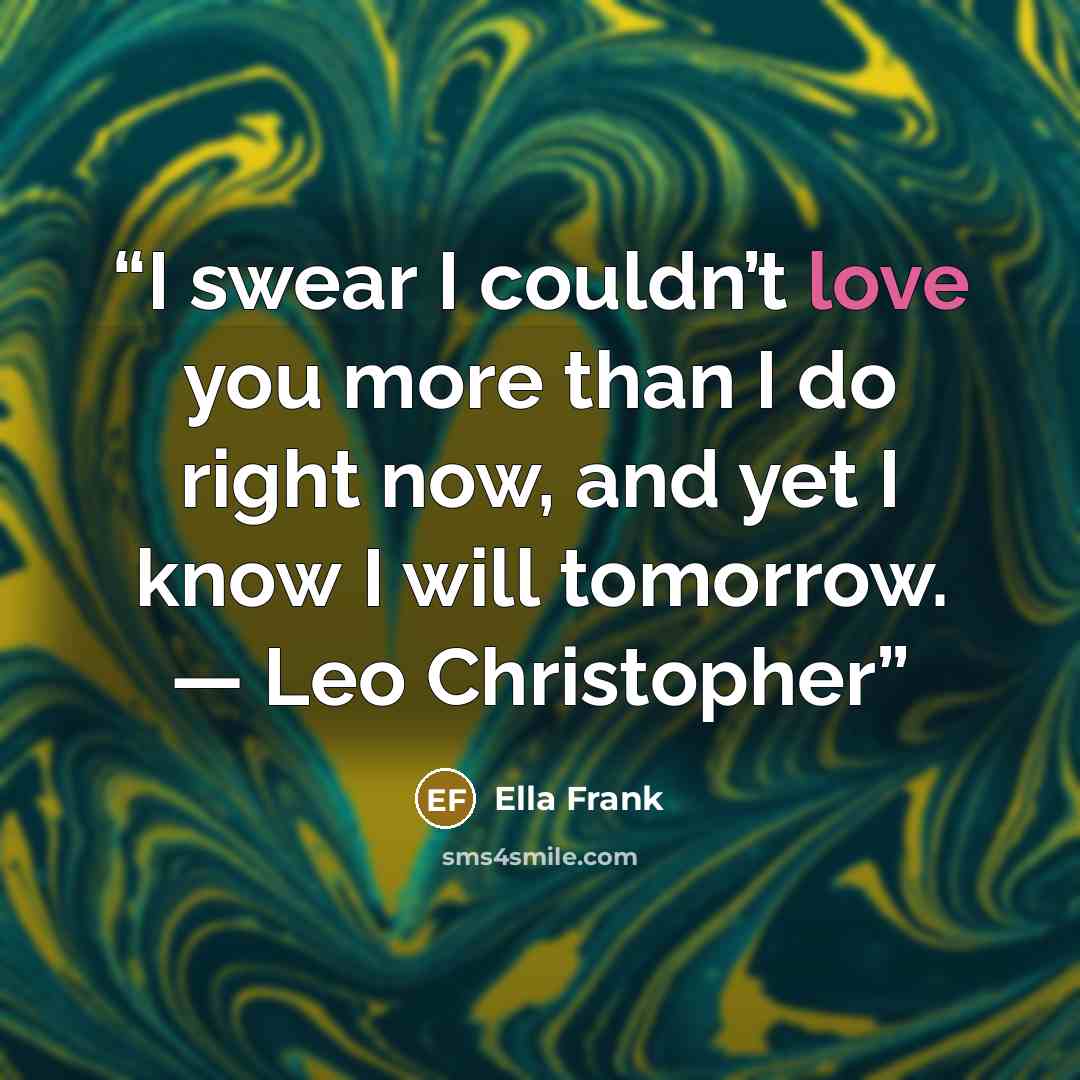 “I swear I couldn’t love you more than I do right now, and yet I know I will tomorrow. — Leo Christopher” quote by Ella Frank