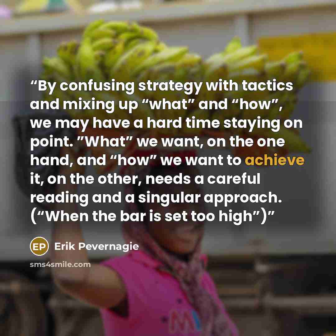 “By confusing strategy with tactics and mixing up “what” and “how”, we may have a hard time staying on point. ”What” we want, on the one hand, and “how” we want to achieve it, on the other, needs a careful reading and a singular approach. (“When the bar is set too high”)” quote by Erik Pevernagie