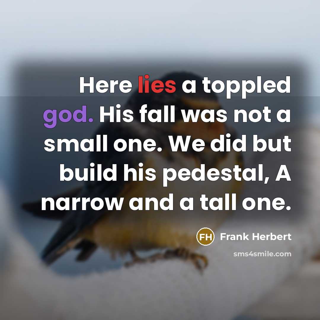 “Here lies a toppled god. His fall was not a small one. We did but build his pedestal, A narrow and a tall one.” quote by Frank Herbert