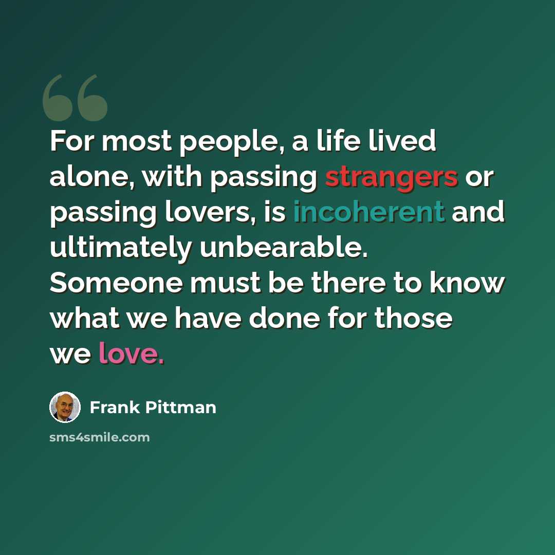 “For most people, a life lived alone, with passing strangers or passing lovers, is incoherent and ultimately unbearable. Someone must be there to know what we have done for those we love.” quote by Frank Pittman