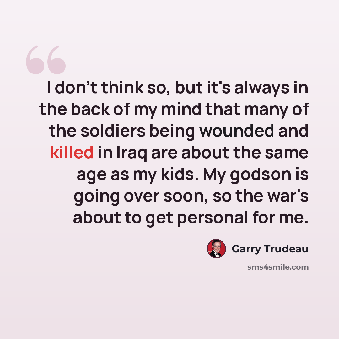 “I don't think so, but it's always in the back of my mind that many of the soldiers being wounded and killed in Iraq are about the same age as my kids. My godson is going over soon, so the war's about to get personal for me.” quote by Garry Trudeau
