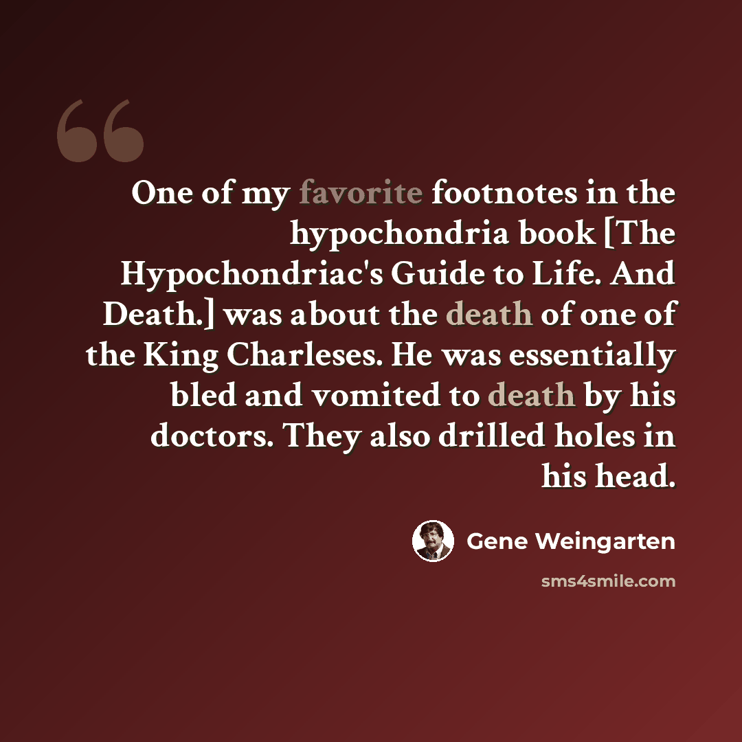 “One of my favorite footnotes in the hypochondria book [The Hypochondriac's Guide to Life. And Death.] was about the death of one of the King Charleses. He was essentially bled and vomited to death by his doctors. They also drilled holes in his head.” quote by Gene Weingarten