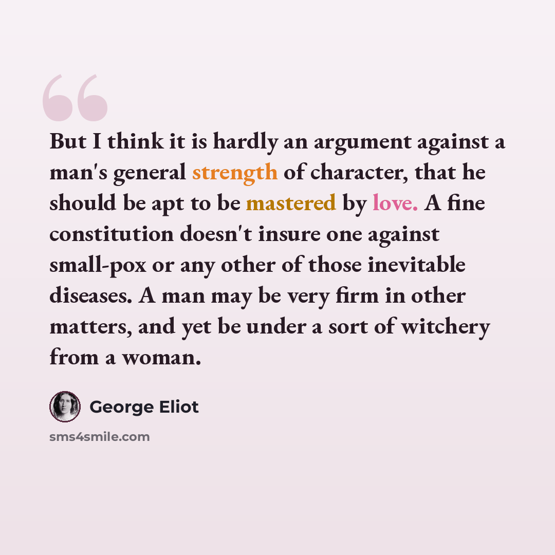 “But I think it is hardly an argument against a man's general strength of character, that he should be apt to be mastered by love. A fine constitution doesn't insure one against small-pox or any other of those inevitable diseases. A man may be very firm in other matters, and yet be under a sort of…” quote by George Eliot