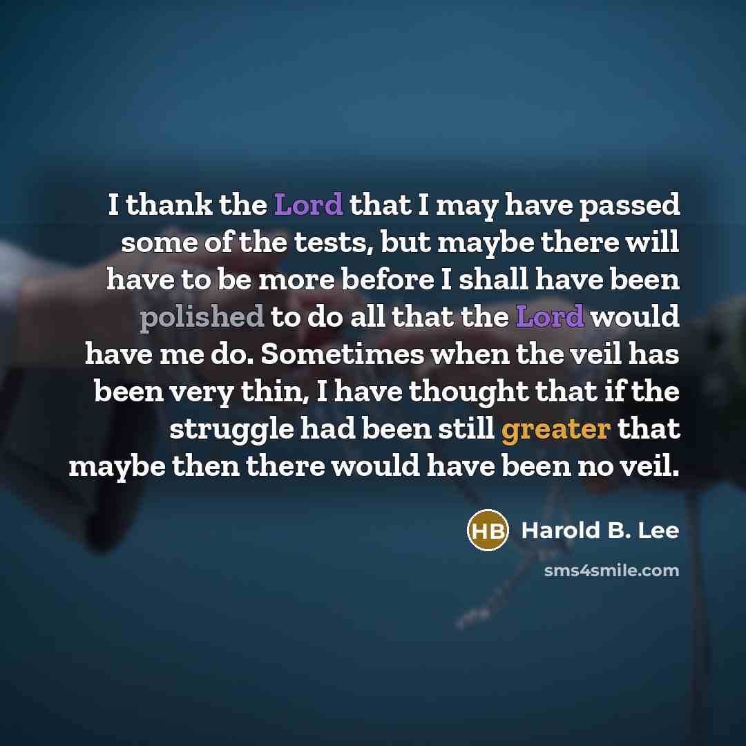 “I thank the Lord that I may have passed some of the tests, but maybe there will have to be more before I shall have been polished to do all that the Lord would have me do. Sometimes when the veil has been very thin, I have thought that if the struggle had been still greater that maybe then there…” quote by Harold B. Lee