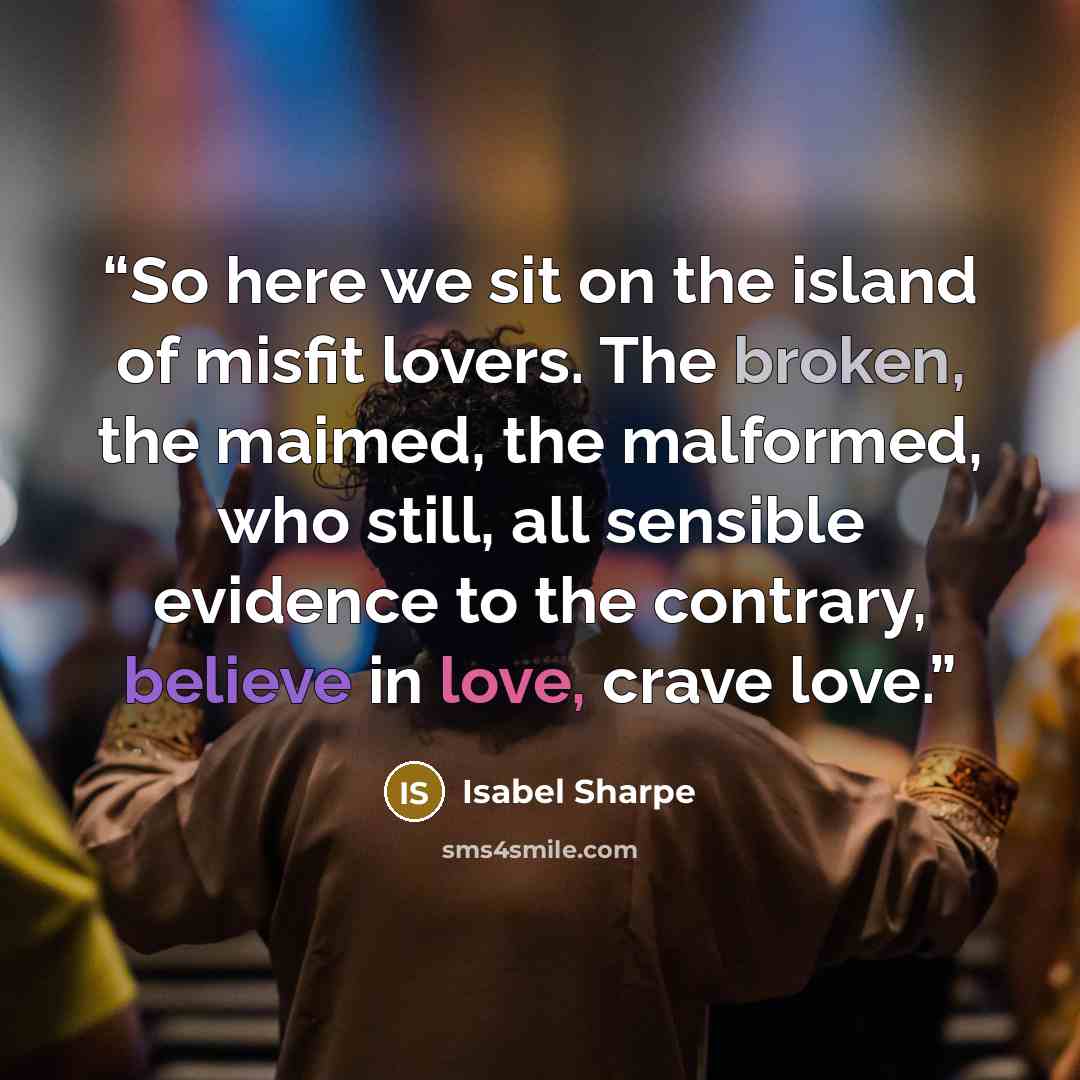 “So here we sit on the island of misfit lovers. The broken, the maimed, the malformed, who still, all sensible evidence to the contrary, believe in love, crave love.” quote by Isabel Sharpe