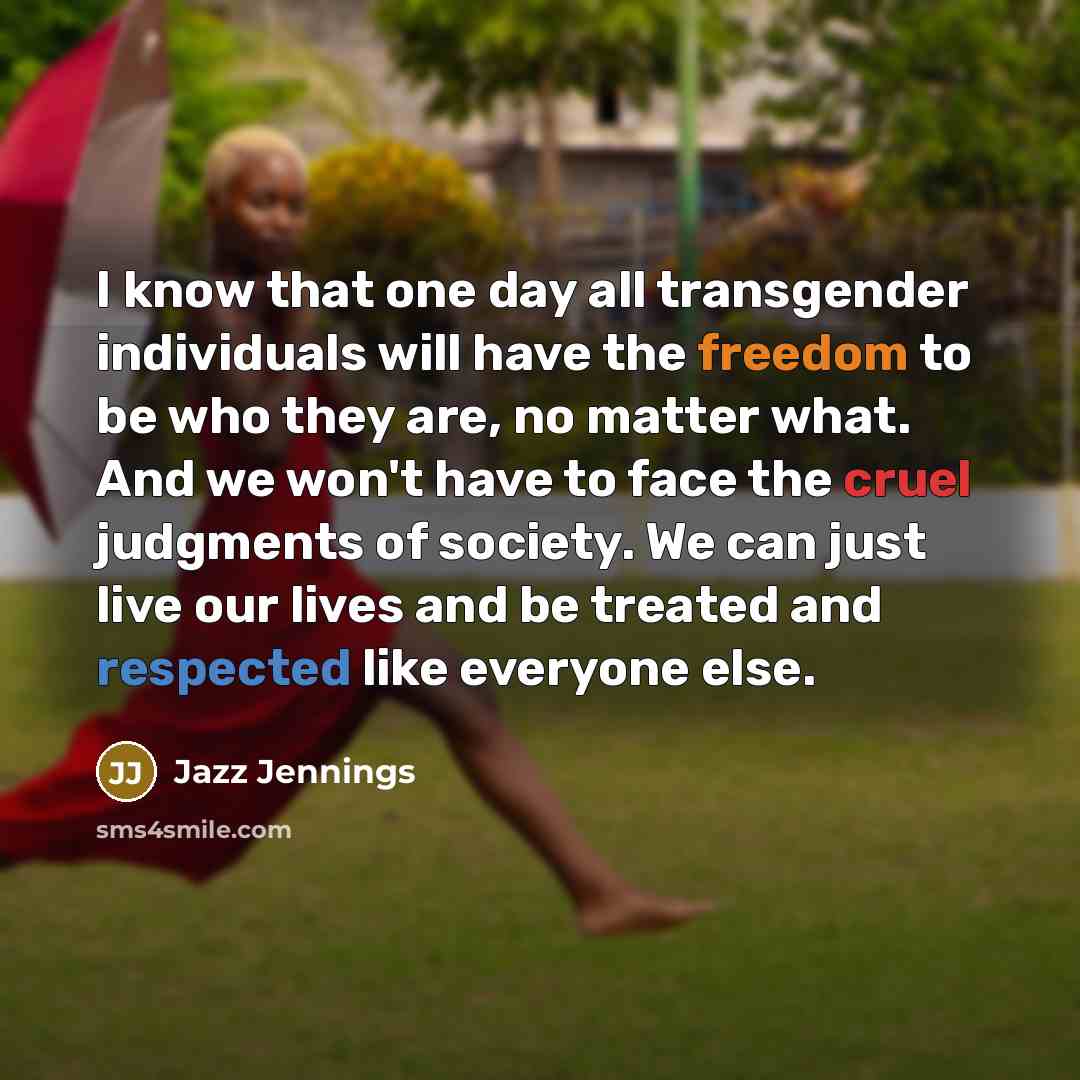 “I know that one day all transgender individuals will have the freedom to be who they are, no matter what. And we won't have to face the cruel judgments of society. We can just live our lives and be treated and respected like everyone else.” quote by Jazz Jennings