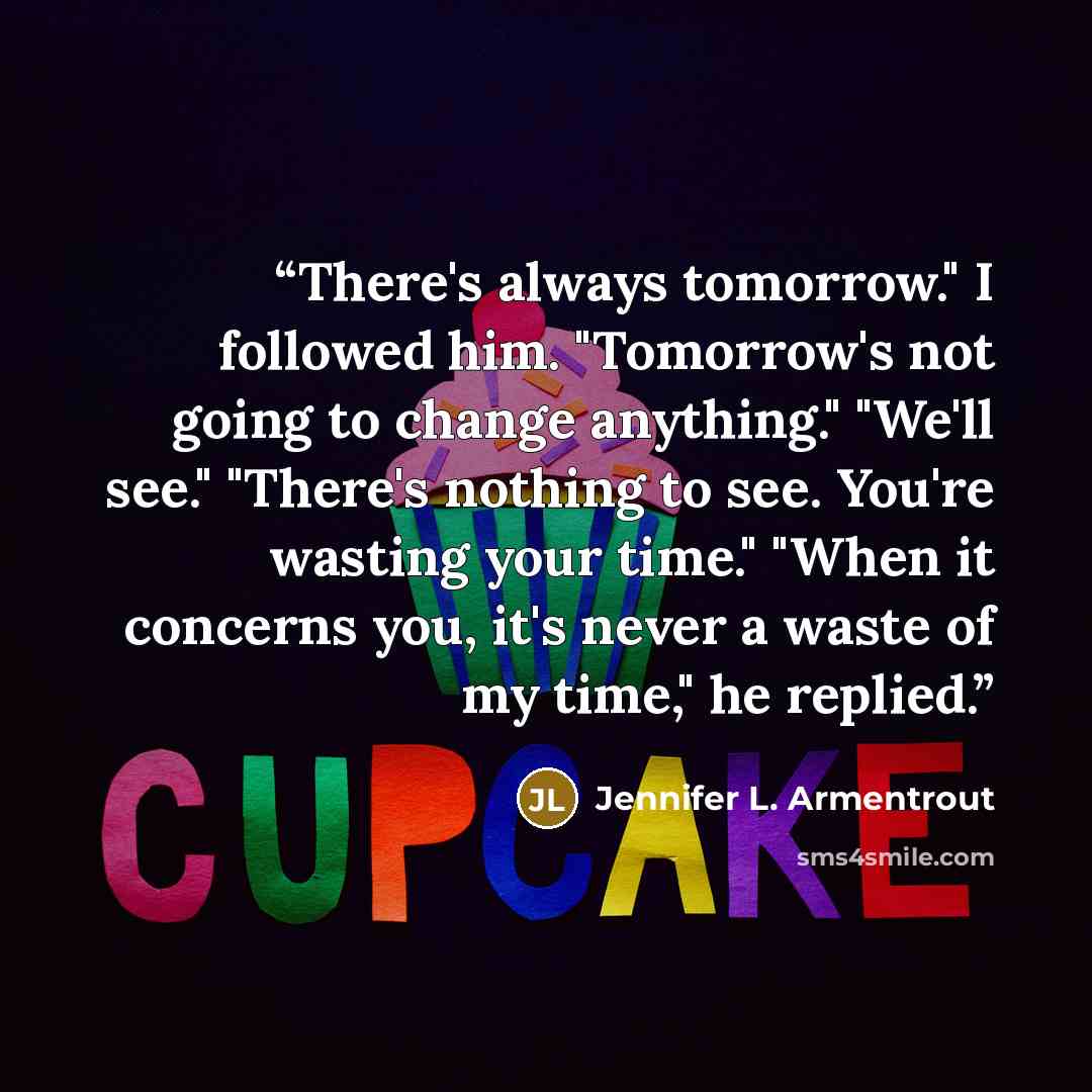 “There's always tomorrow." I followed him. "Tomorrow's not going to change anything." "We'll see." "There's nothing to see. You're wasting your time." "When it concerns you, it's never a waste of my time," he replied.” quote by Jennifer L. Armentrout