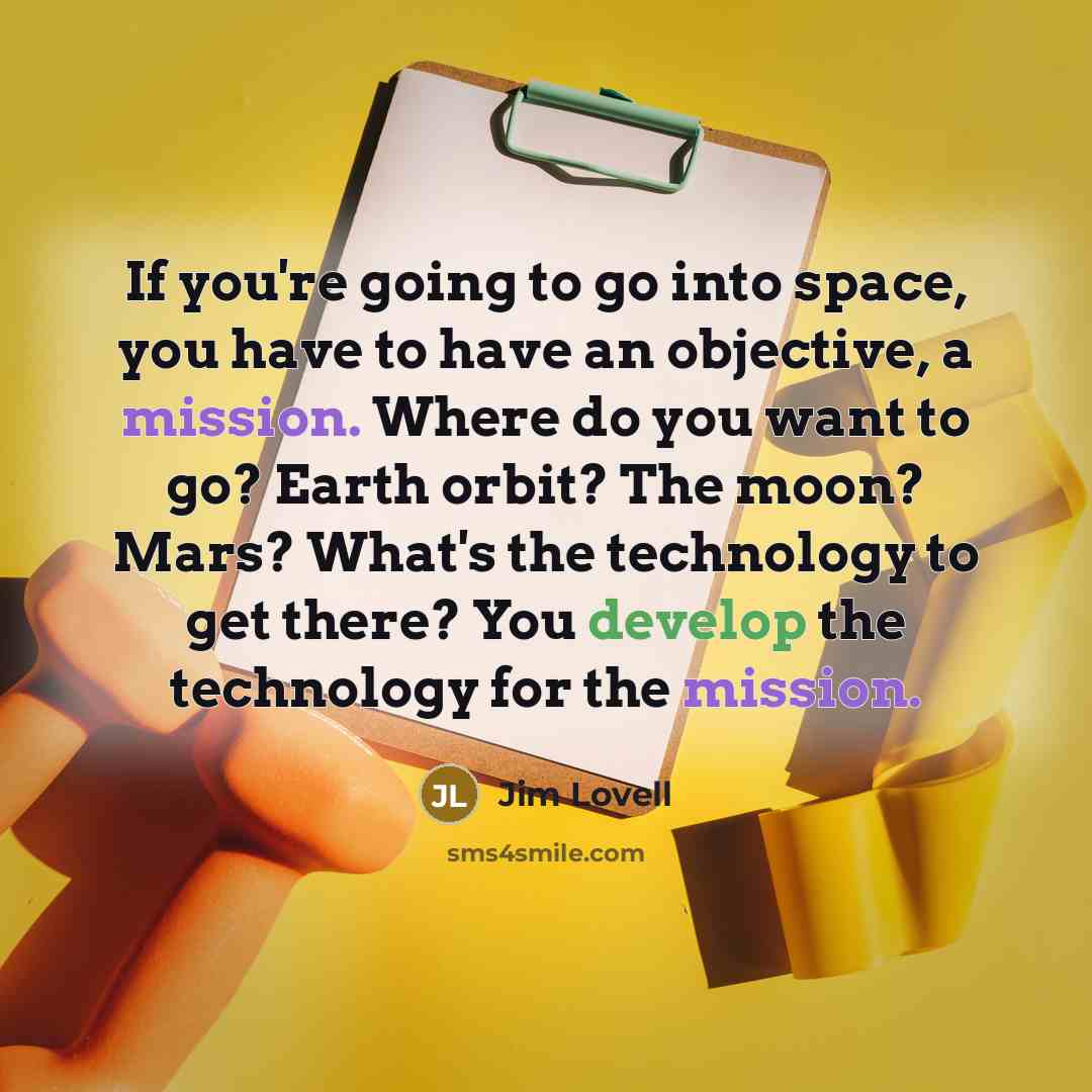 “If you're going to go into space, you have to have an objective, a mission. Where do you want to go? Earth orbit? The moon? Mars? What's the technology to get there? You develop the technology for the mission.” quote by Jim Lovell