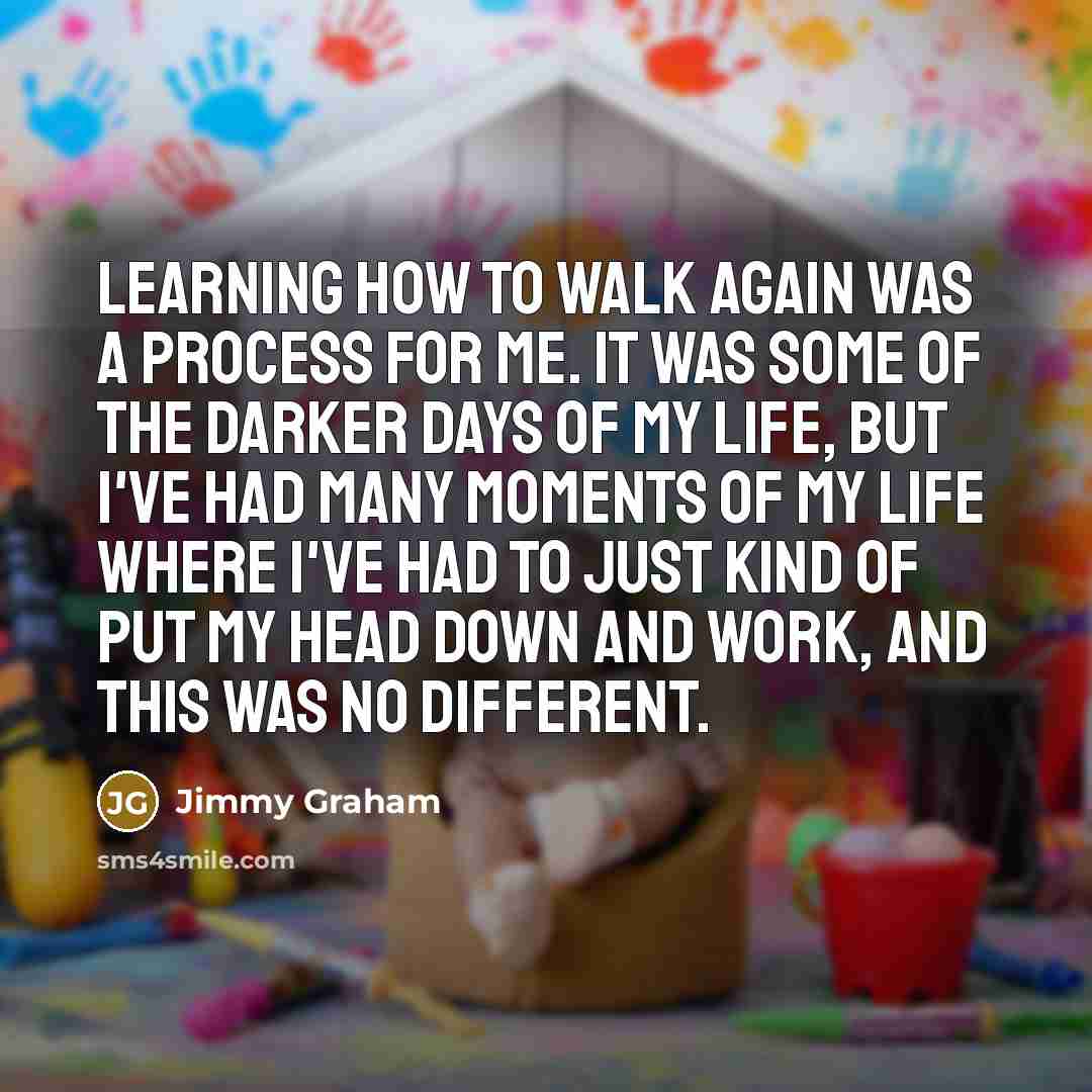 “Learning how to walk again was a process for me. It was some of the darker days of my life, but I've had many moments of my life where I've had to just kind of put my head down and work, and this was no different.” quote by Jimmy Graham