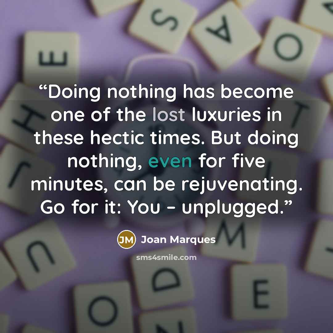 “Doing nothing has become one of the lost luxuries in these hectic times. But doing nothing, even for five minutes, can be rejuvenating. Go for it: You – unplugged.” quote by Joan Marques