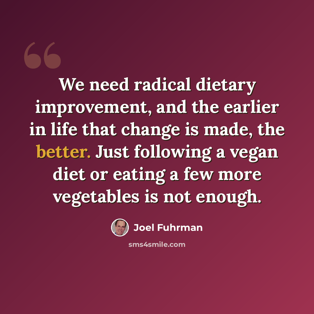 “We need radical dietary improvement, and the earlier in life that change is made, the better. Just following a vegan diet or eating a few more vegetables is not enough.” quote by Joel Fuhrman