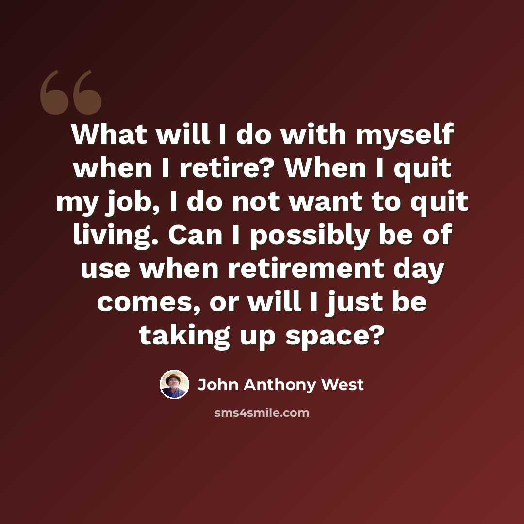 “What will I do with myself when I retire? When I quit my job, I do not want to quit living. Can I possibly be of use when retirement day comes, or will I just be taking up space?” quote by John Anthony West