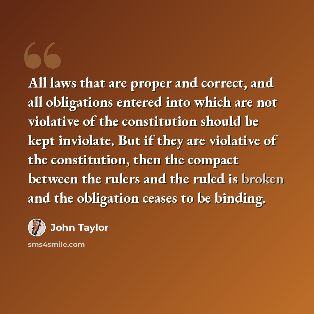 “All laws that are proper and correct, and all obligations entered into which are not violative of the constitution should be kept inviolate. But if they are violative of the constitution, then the compact between the rulers and the ruled is broken and the obligation ceases to be binding.” quote by John Taylor