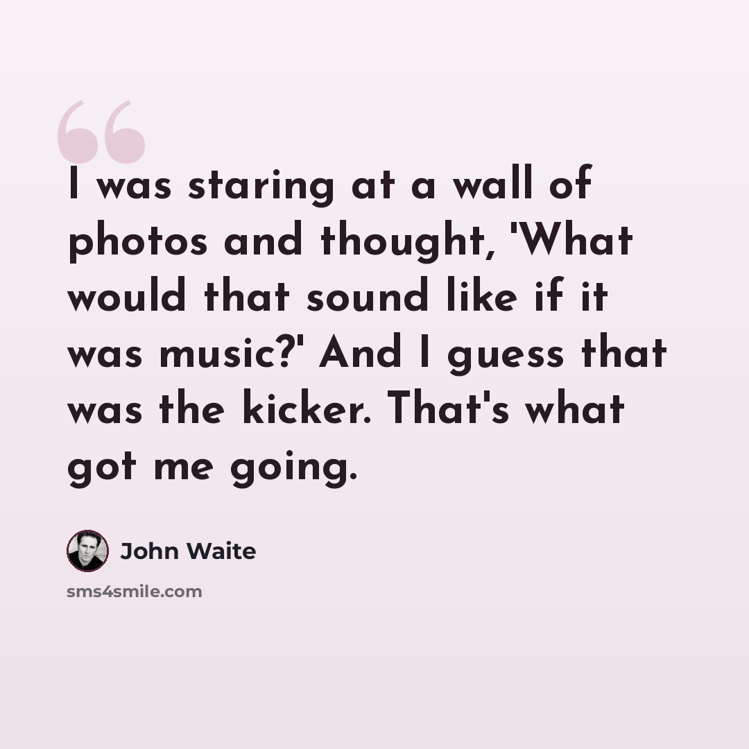 “I was staring at a wall of photos and thought, 'What would that sound like if it was music?' And I guess that was the kicker. That's what got me going.” quote by John Waite