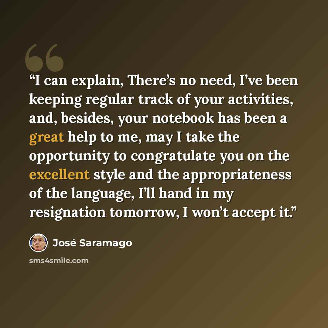 “I can explain, There’s no need, I’ve been keeping regular track of your activities, and, besides, your notebook has been a great help to me, may I take the opportunity to congratulate you on the excellent style and the appropriateness of the language, I’ll hand in my resignation tomorrow, I won’t…” quote by Jose Saramago