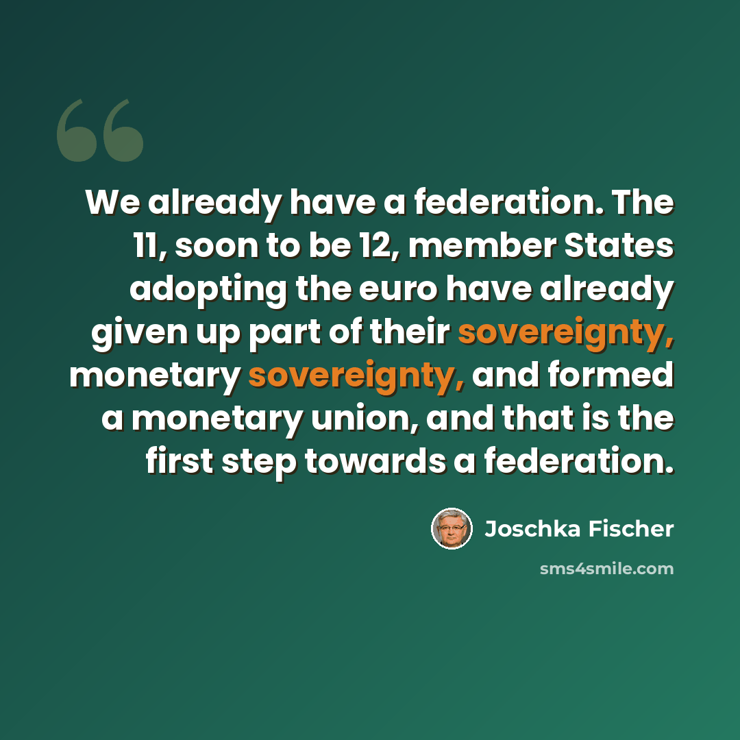 “We already have a federation. The 11, soon to be 12, member States adopting the euro have already given up part of their sovereignty, monetary sovereignty, and formed a monetary union, and that is the first step towards a federation.” quote by Joschka Fischer