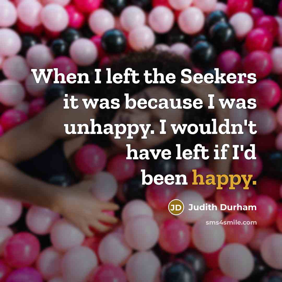 “When I left the Seekers it was because I was unhappy. I wouldn't have left if I'd been happy.” quote by Judith Durham