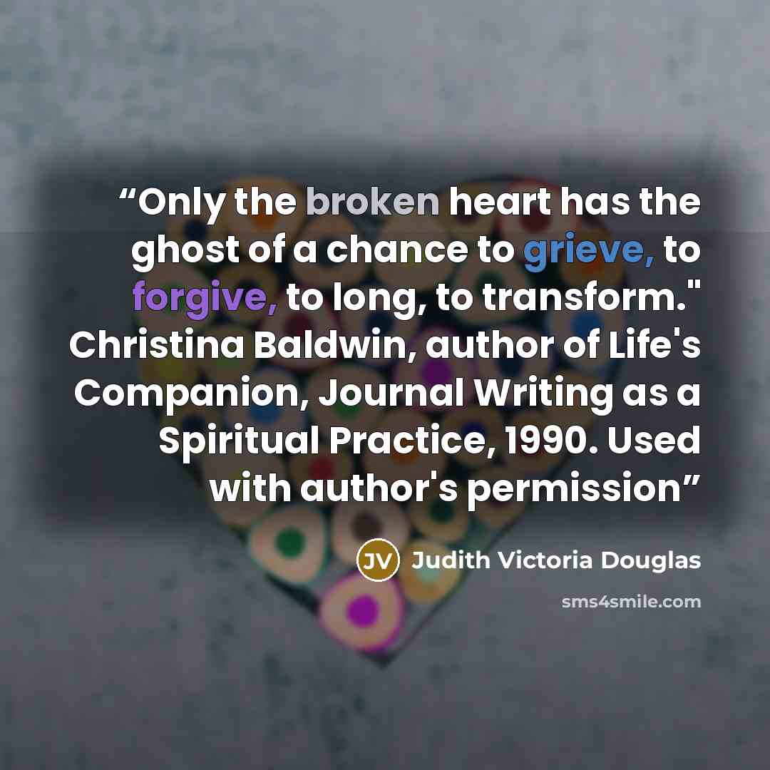 “Only the broken heart has the ghost of a chance to grieve, to forgive, to long, to transform." Christina Baldwin, author of Life's Companion, Journal Writing as a Spiritual Practice, 1990. Used with author's permission” quote by Judith Victoria Douglas