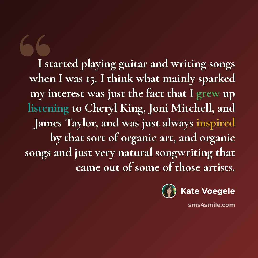 “I started playing guitar and writing songs when I was 15. I think what mainly sparked my interest was just the fact that I grew up listening to Cheryl King, Joni Mitchell, and James Taylor, and was just always inspired by that sort of organic art, and organic songs and just very natural…” quote by Kate Voegele