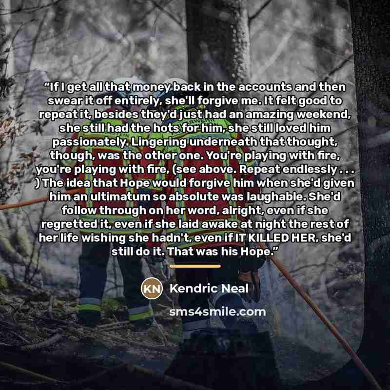 “If I get all that money back in the accounts and then swear it off entirely, she'll forgive me. It felt good to repeat it, besides they'd just had an amazing weekend, she still had the hots for him, she still loved him passionately. Lingering underneath that thought, though, was the other one…” quote by Kendric Neal