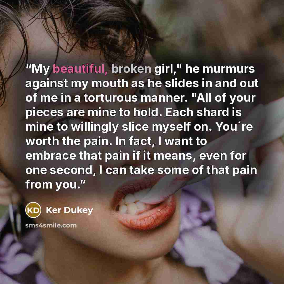 “My beautiful, broken girl," he murmurs against my mouth as he slides in and out of me in a torturous manner. "All of your pieces are mine to hold. Each shard is mine to willingly slice myself on. You´re worth the pain. In fact, I want to embrace that pain if it means, even for one second, I can…” quote by Ker Dukey