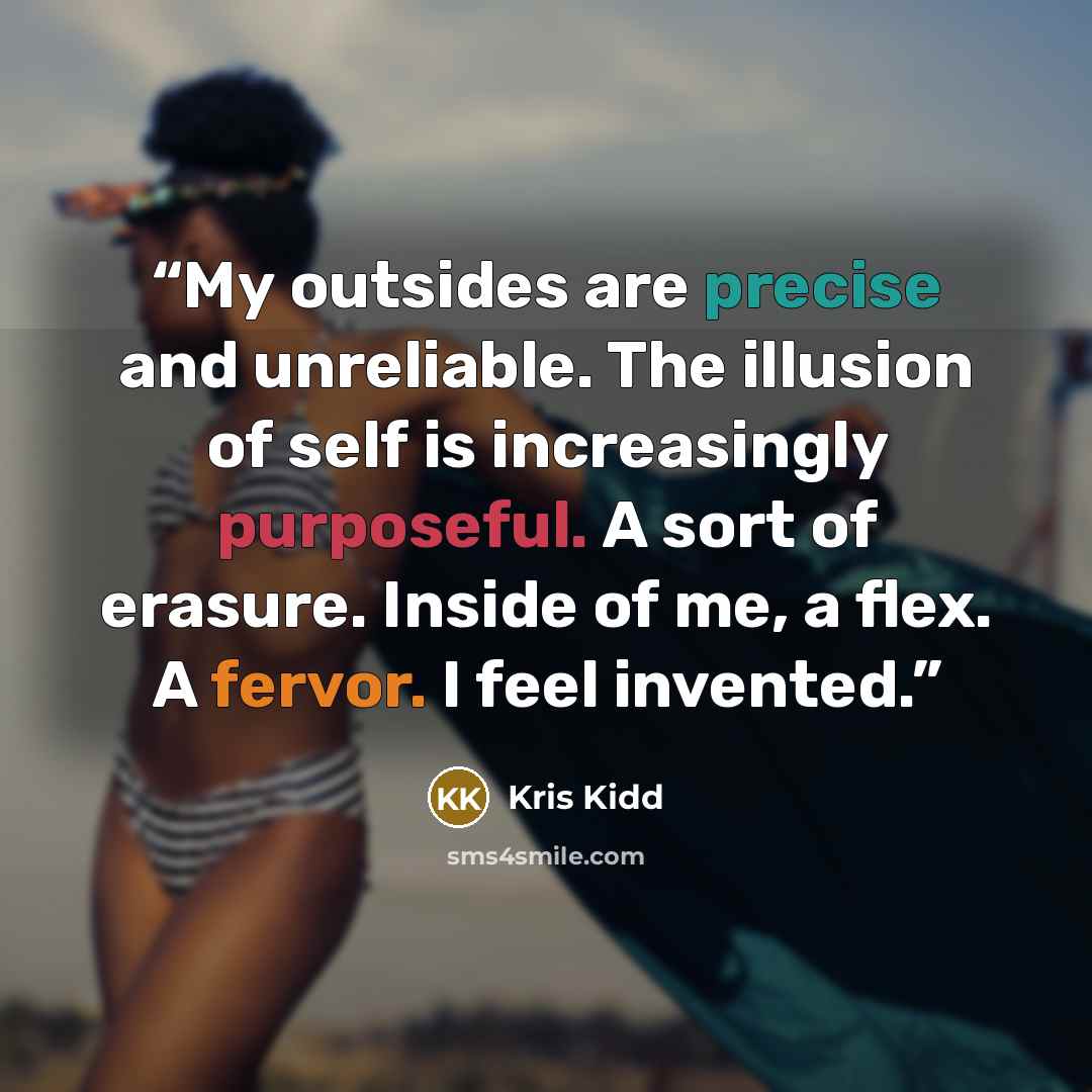 “My outsides are precise and unreliable. The illusion of self is increasingly purposeful. A sort of erasure. Inside of me, a flex. A fervor. I feel invented.” quote by Kris Kidd