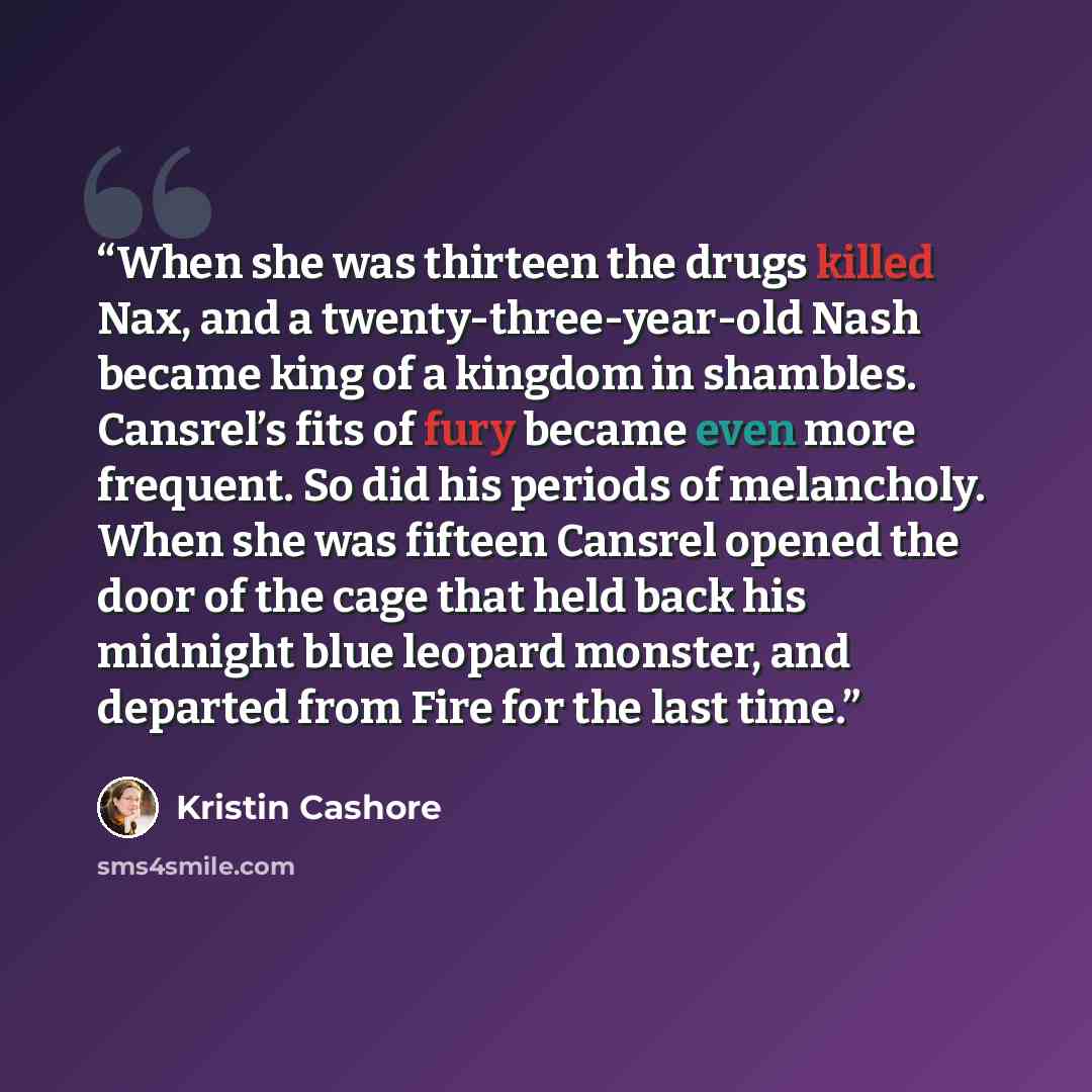 “When she was thirteen the drugs killed Nax, and a twenty-three-year-old Nash became king of a kingdom in shambles. Cansrel’s fits of fury became even more frequent. So did his periods of melancholy. When she was fifteen Cansrel opened the door of the cage that held back his midnight blue leopard…” quote by Kristin Cashore