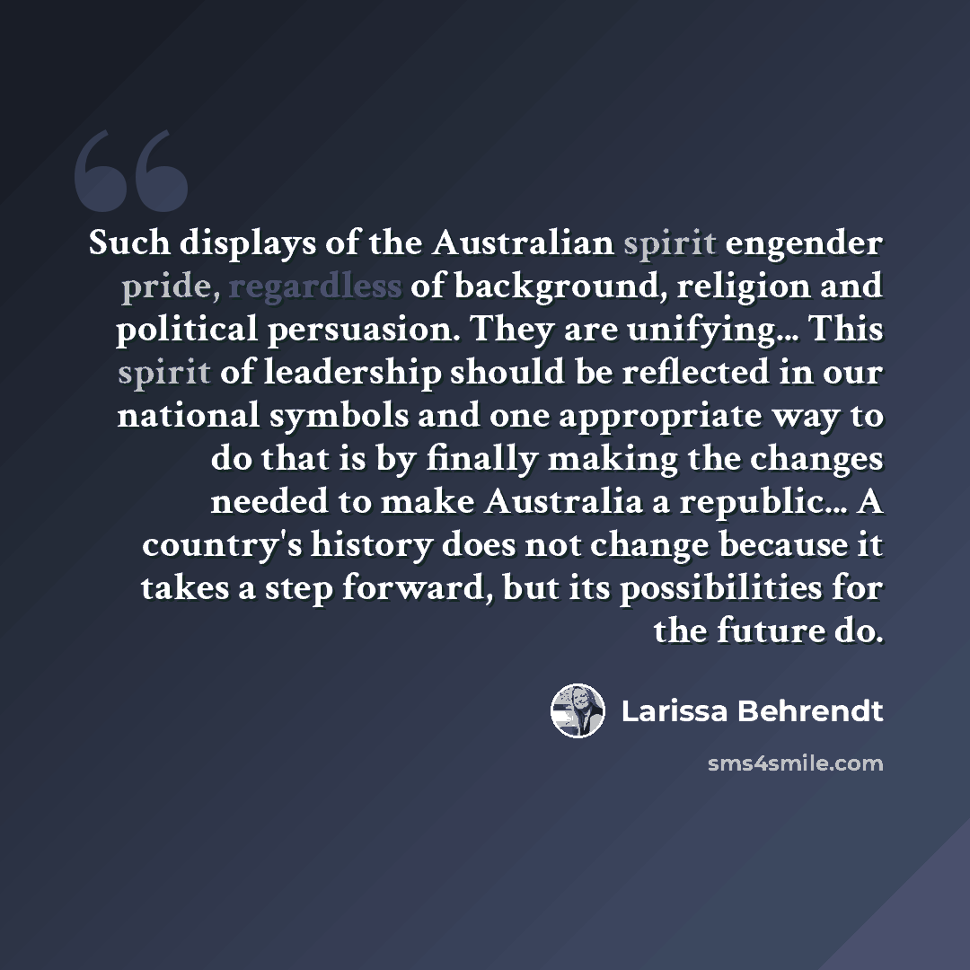 “Such displays of the Australian spirit engender pride, regardless of background, religion and political persuasion. They are unifying... This spirit of leadership should be reflected in our national symbols and one appropriate way to do that is by finally making the changes needed to make…” quote by Larissa Behrendt