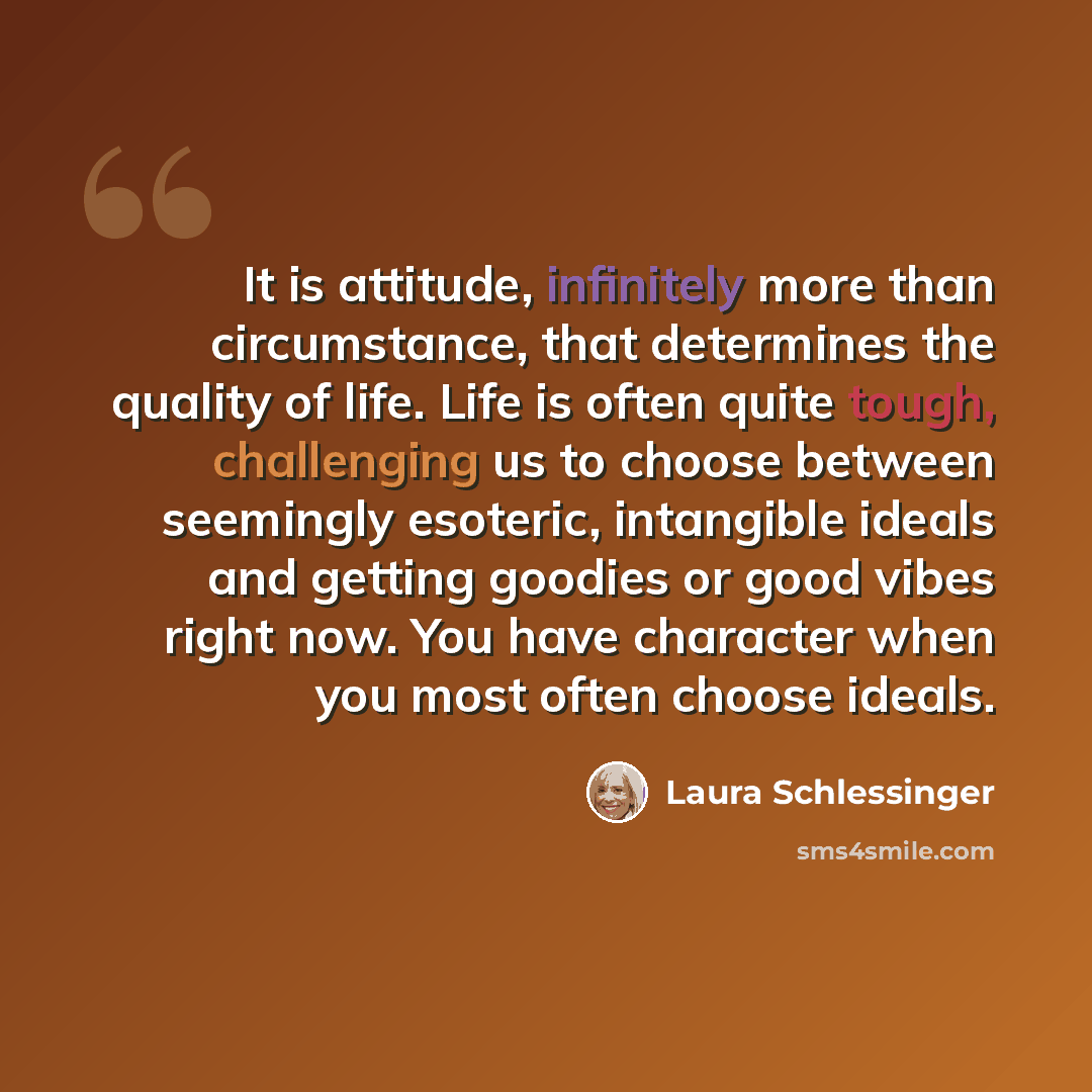 “It is attitude, infinitely more than circumstance, that determines the quality of life. Life is often quite tough, challenging us to choose between seemingly esoteric, intangible ideals and getting goodies or good vibes right now. You have character when you most often choose ideals.” quote by Laura Schlessinger
