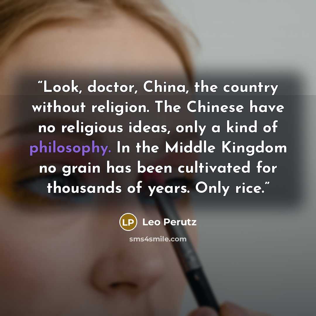 “Look, doctor, China, the country without religion. The Chinese have no religious ideas, only a kind of philosophy. In the Middle Kingdom no grain has been cultivated for thousands of years. Only rice.” quote by Leo Perutz