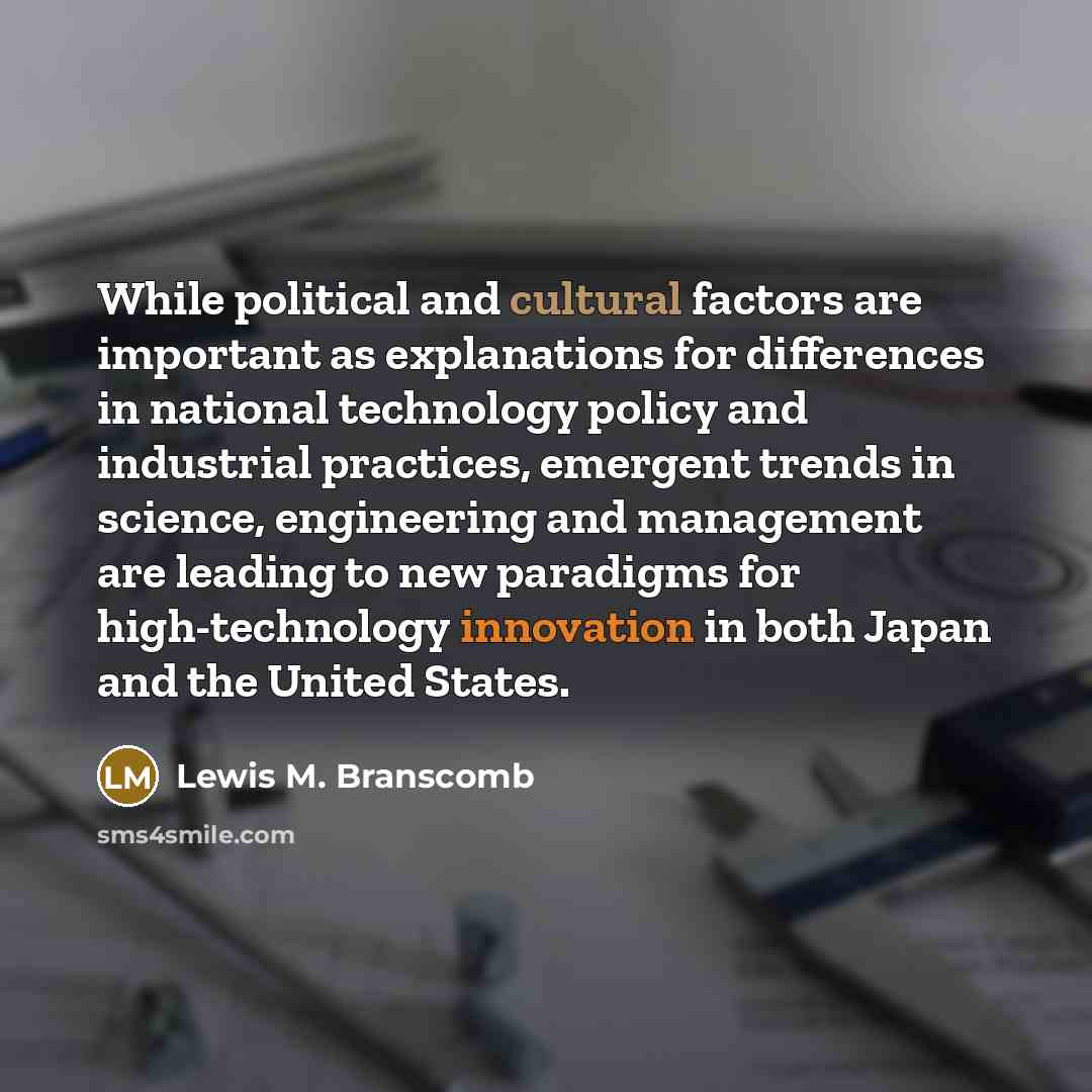 “While political and cultural factors are important as explanations for differences in national technology policy and industrial practices, emergent trends in science, engineering and management are leading to new paradigms for high-technology innovation in both Japan and the United States.” quote by Lewis M. Branscomb